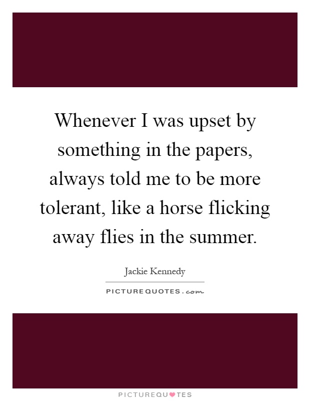 Whenever I was upset by something in the papers, always told me to be more tolerant, like a horse flicking away flies in the summer Picture Quote #1