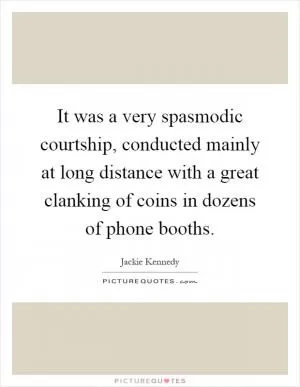 It was a very spasmodic courtship, conducted mainly at long distance with a great clanking of coins in dozens of phone booths Picture Quote #1