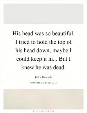 His head was so beautiful. I tried to hold the top of his head down, maybe I could keep it in... But I knew he was dead Picture Quote #1