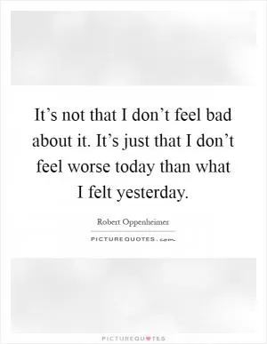 It’s not that I don’t feel bad about it. It’s just that I don’t feel worse today than what I felt yesterday Picture Quote #1