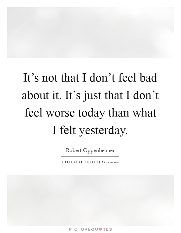 It's not that I don't feel bad about it. It's just that I don't feel worse today than what I felt yesterday Picture Quote #1