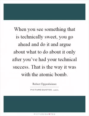 When you see something that is technically sweet, you go ahead and do it and argue about what to do about it only after you’ve had your technical success. That is the way it was with the atomic bomb Picture Quote #1