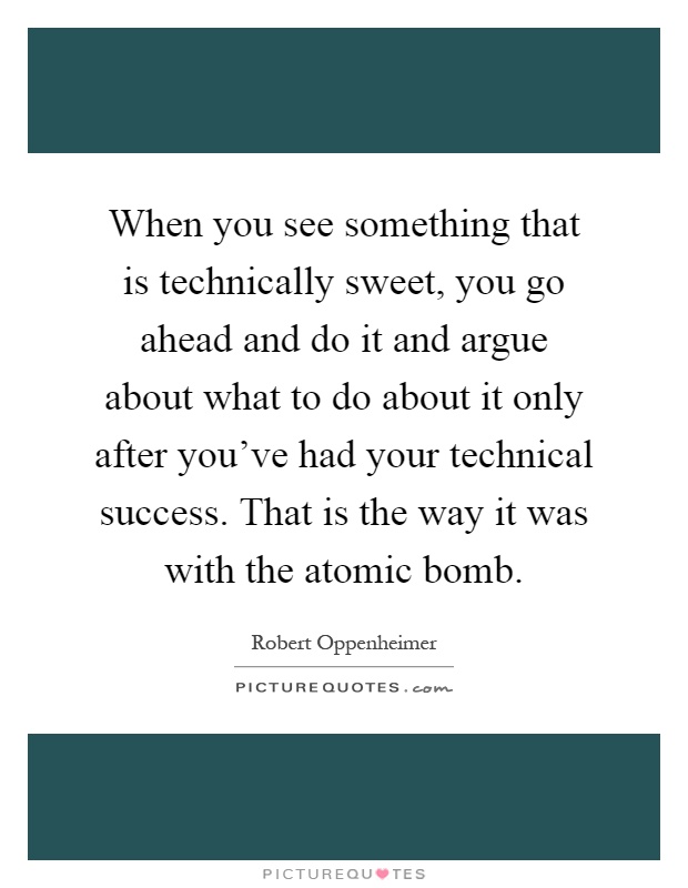When you see something that is technically sweet, you go ahead and do it and argue about what to do about it only after you've had your technical success. That is the way it was with the atomic bomb Picture Quote #1
