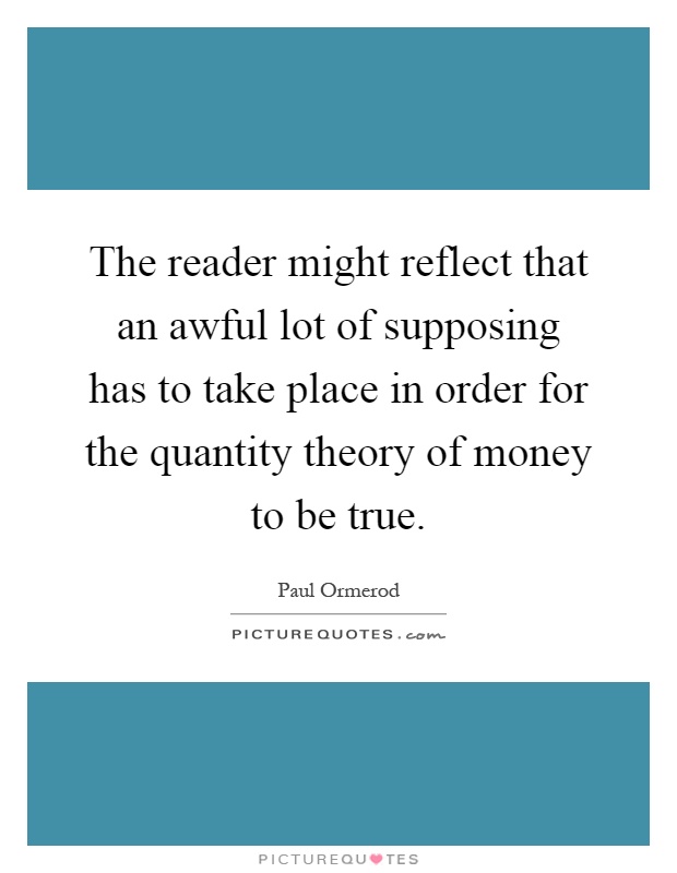 The reader might reflect that an awful lot of supposing has to take place in order for the quantity theory of money to be true Picture Quote #1