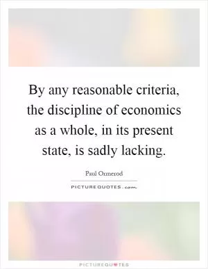 By any reasonable criteria, the discipline of economics as a whole, in its present state, is sadly lacking Picture Quote #1