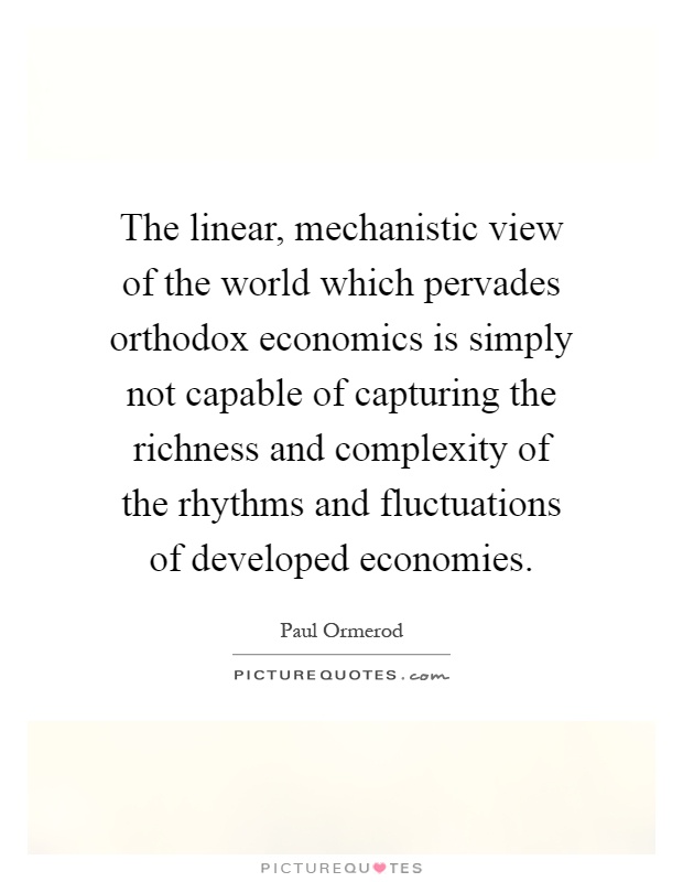 The linear, mechanistic view of the world which pervades orthodox economics is simply not capable of capturing the richness and complexity of the rhythms and fluctuations of developed economies Picture Quote #1