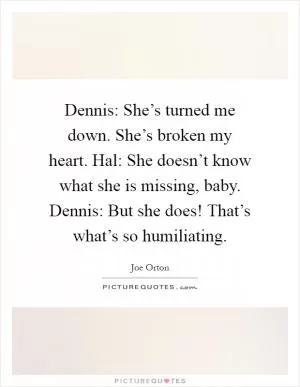Dennis: She’s turned me down. She’s broken my heart. Hal: She doesn’t know what she is missing, baby. Dennis: But she does! That’s what’s so humiliating Picture Quote #1