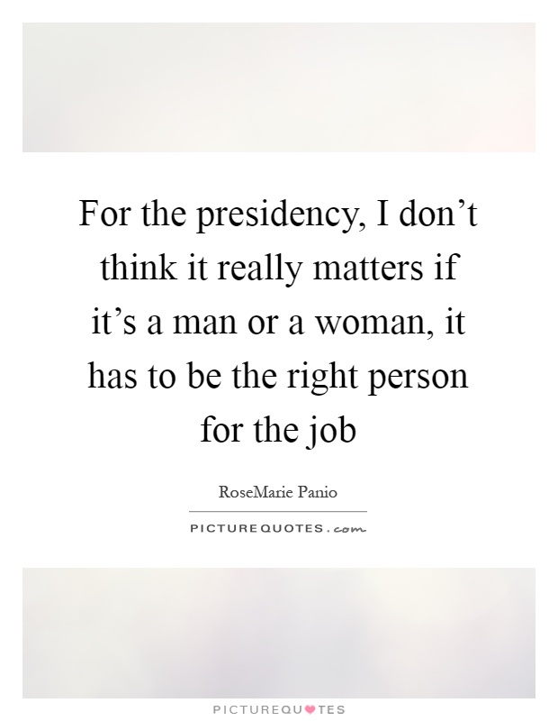For the presidency, I don't think it really matters if it's a man or a woman, it has to be the right person for the job Picture Quote #1