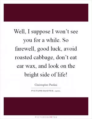 Well, I suppose I won’t see you for a while. So farewell, good luck, avoid roasted cabbage, don’t eat ear wax, and look on the bright side of life! Picture Quote #1