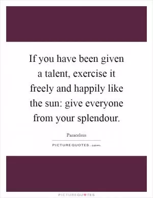 If you have been given a talent, exercise it freely and happily like the sun: give everyone from your splendour Picture Quote #1
