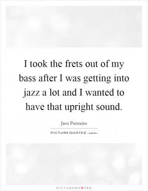 I took the frets out of my bass after I was getting into jazz a lot and I wanted to have that upright sound Picture Quote #1