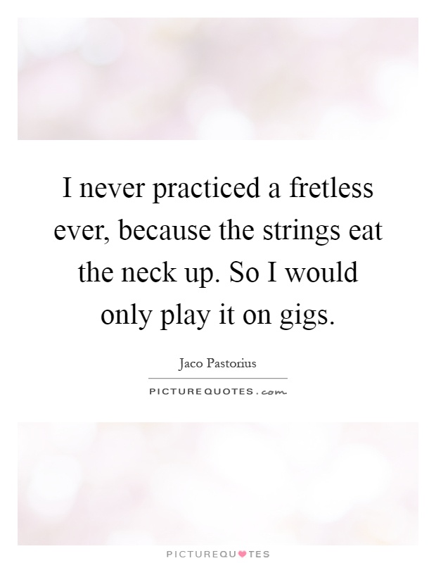 I never practiced a fretless ever, because the strings eat the neck up. So I would only play it on gigs Picture Quote #1