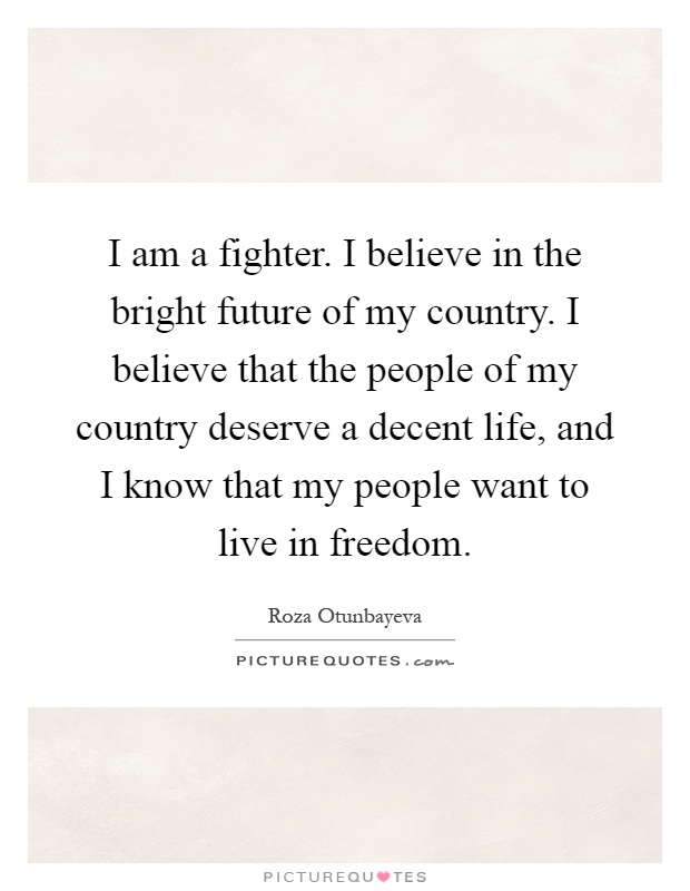 I am a fighter. I believe in the bright future of my country. I believe that the people of my country deserve a decent life, and I know that my people want to live in freedom Picture Quote #1