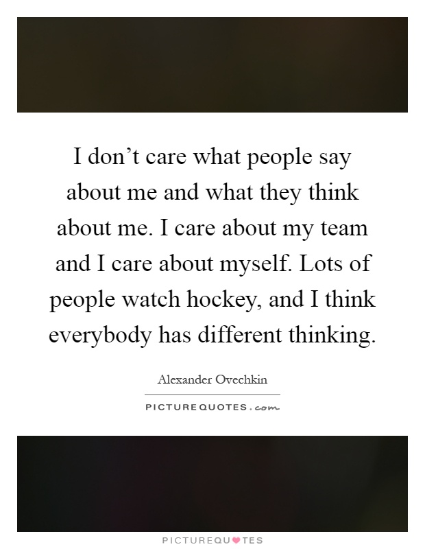 I don't care what people say about me and what they think about me. I care about my team and I care about myself. Lots of people watch hockey, and I think everybody has different thinking Picture Quote #1
