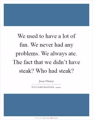 We used to have a lot of fun. We never had any problems. We always ate. The fact that we didn’t have steak? Who had steak? Picture Quote #1