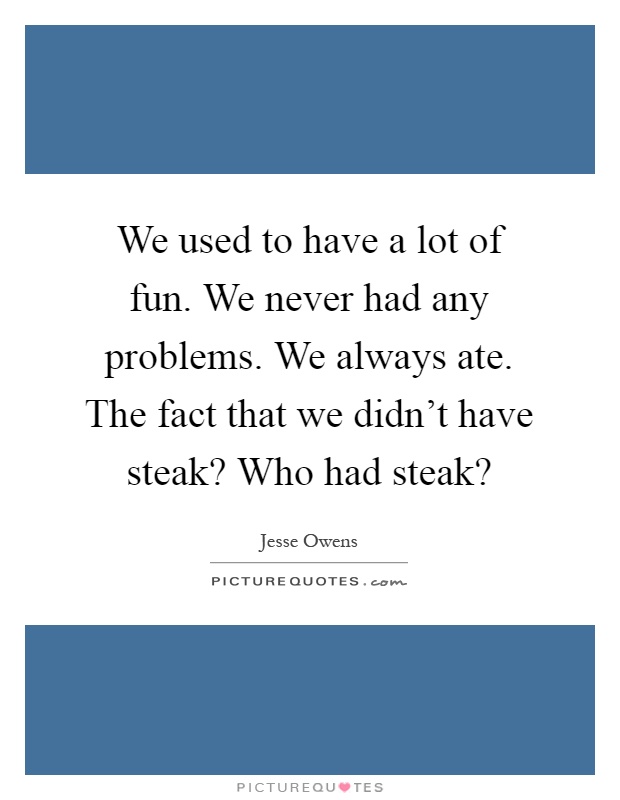 We used to have a lot of fun. We never had any problems. We always ate. The fact that we didn't have steak? Who had steak? Picture Quote #1