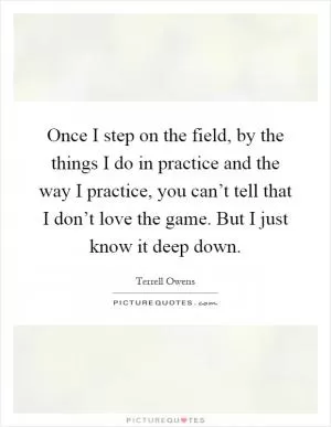 Once I step on the field, by the things I do in practice and the way I practice, you can’t tell that I don’t love the game. But I just know it deep down Picture Quote #1