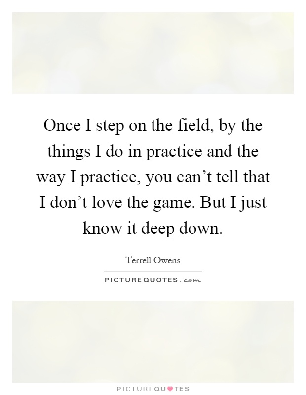 Once I step on the field, by the things I do in practice and the way I practice, you can't tell that I don't love the game. But I just know it deep down Picture Quote #1