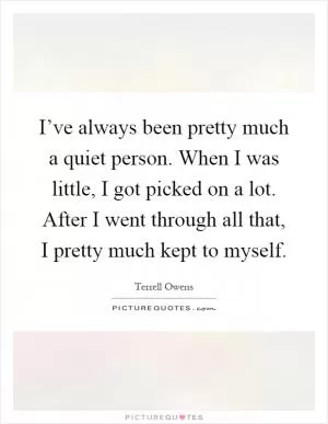 I’ve always been pretty much a quiet person. When I was little, I got picked on a lot. After I went through all that, I pretty much kept to myself Picture Quote #1