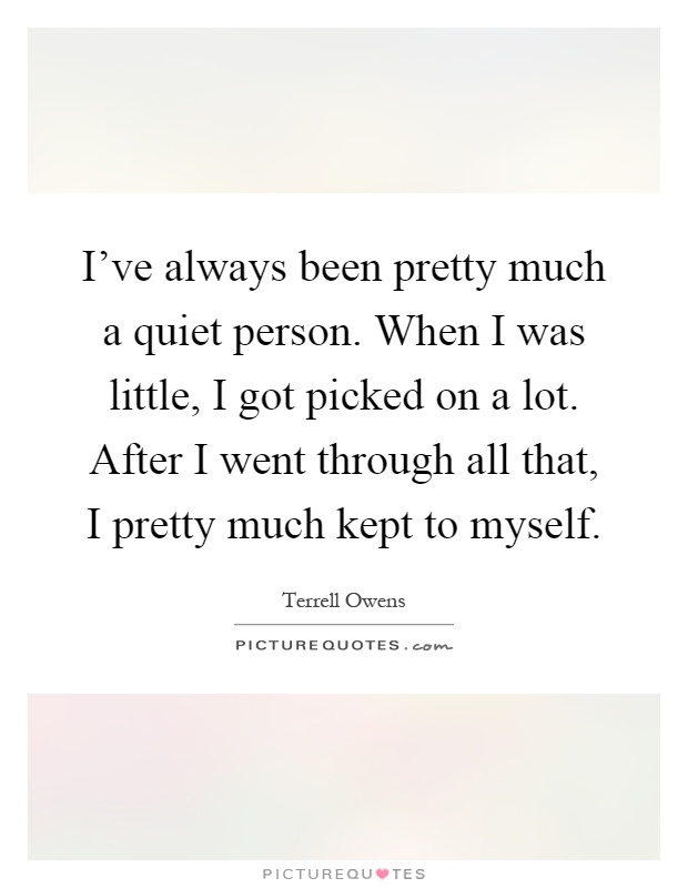 I've always been pretty much a quiet person. When I was little, I got picked on a lot. After I went through all that, I pretty much kept to myself Picture Quote #1