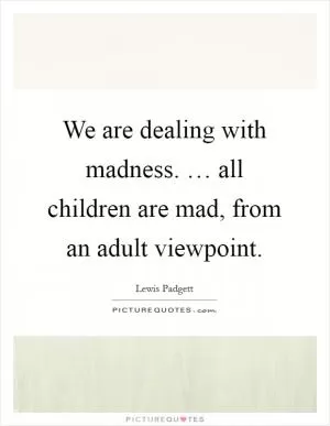We are dealing with madness. … all children are mad, from an adult viewpoint Picture Quote #1