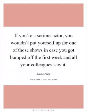 If you’re a serious actor, you wouldn’t put yourself up for one of those shows in case you got bumped off the first week and all your colleagues saw it Picture Quote #1