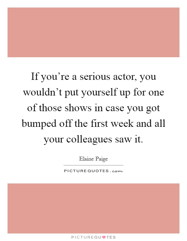 If you're a serious actor, you wouldn't put yourself up for one of those shows in case you got bumped off the first week and all your colleagues saw it Picture Quote #1