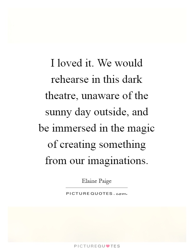 I loved it. We would rehearse in this dark theatre, unaware of the sunny day outside, and be immersed in the magic of creating something from our imaginations Picture Quote #1