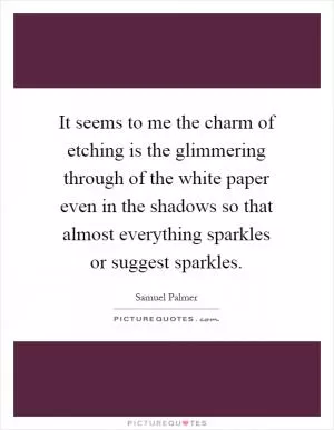 It seems to me the charm of etching is the glimmering through of the white paper even in the shadows so that almost everything sparkles or suggest sparkles Picture Quote #1