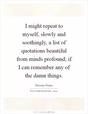 I might repeat to myself, slowly and soothingly, a list of quotations beautiful from minds profound; if I can remember any of the damn things Picture Quote #1