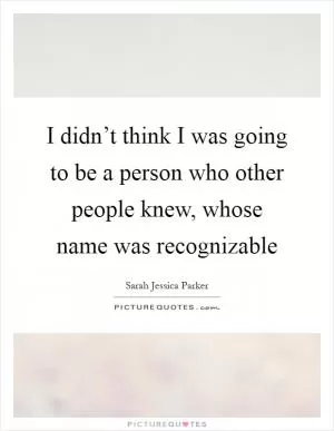 I didn’t think I was going to be a person who other people knew, whose name was recognizable Picture Quote #1