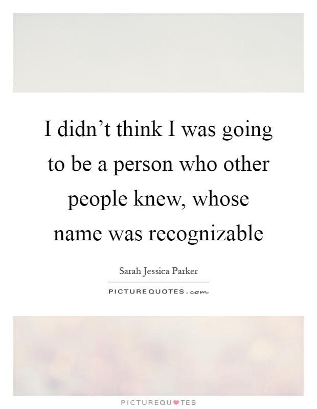 I didn't think I was going to be a person who other people knew, whose name was recognizable Picture Quote #1