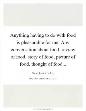 Anything having to do with food is pleasurable for me. Any conversation about food, review of food, story of food, picture of food, thought of food Picture Quote #1