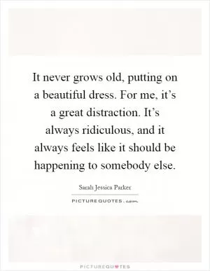 It never grows old, putting on a beautiful dress. For me, it’s a great distraction. It’s always ridiculous, and it always feels like it should be happening to somebody else Picture Quote #1