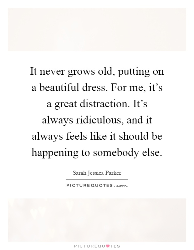 It never grows old, putting on a beautiful dress. For me, it's a great distraction. It's always ridiculous, and it always feels like it should be happening to somebody else Picture Quote #1