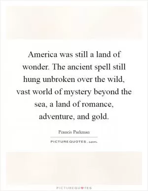 America was still a land of wonder. The ancient spell still hung unbroken over the wild, vast world of mystery beyond the sea, a land of romance, adventure, and gold Picture Quote #1