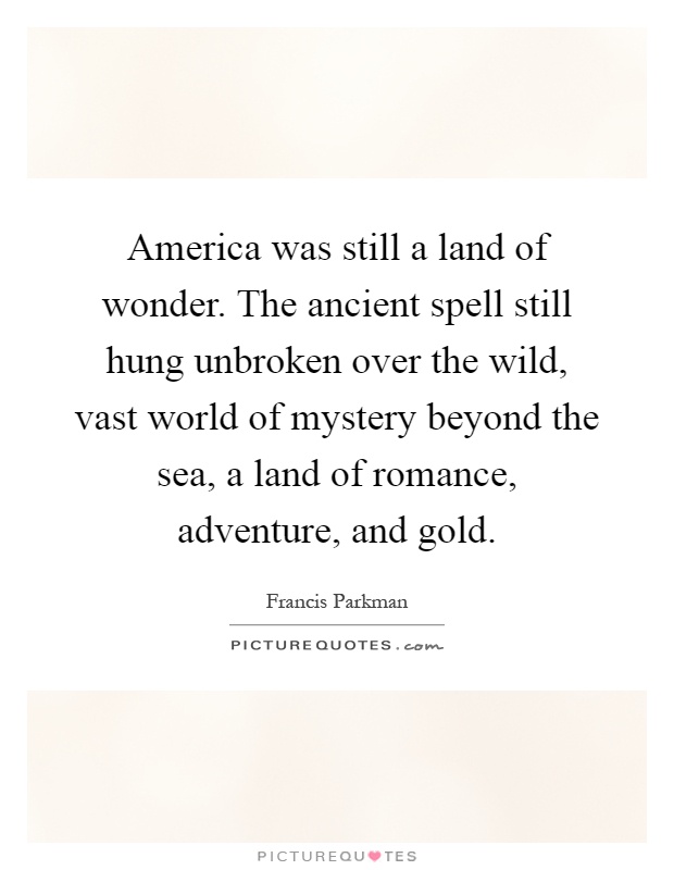 America was still a land of wonder. The ancient spell still hung unbroken over the wild, vast world of mystery beyond the sea, a land of romance, adventure, and gold Picture Quote #1