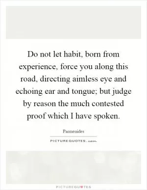 Do not let habit, born from experience, force you along this road, directing aimless eye and echoing ear and tongue; but judge by reason the much contested proof which I have spoken Picture Quote #1