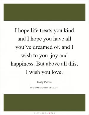 I hope life treats you kind and I hope you have all you’ve dreamed of. and I wish to you, joy and happiness. But above all this, I wish you love Picture Quote #1