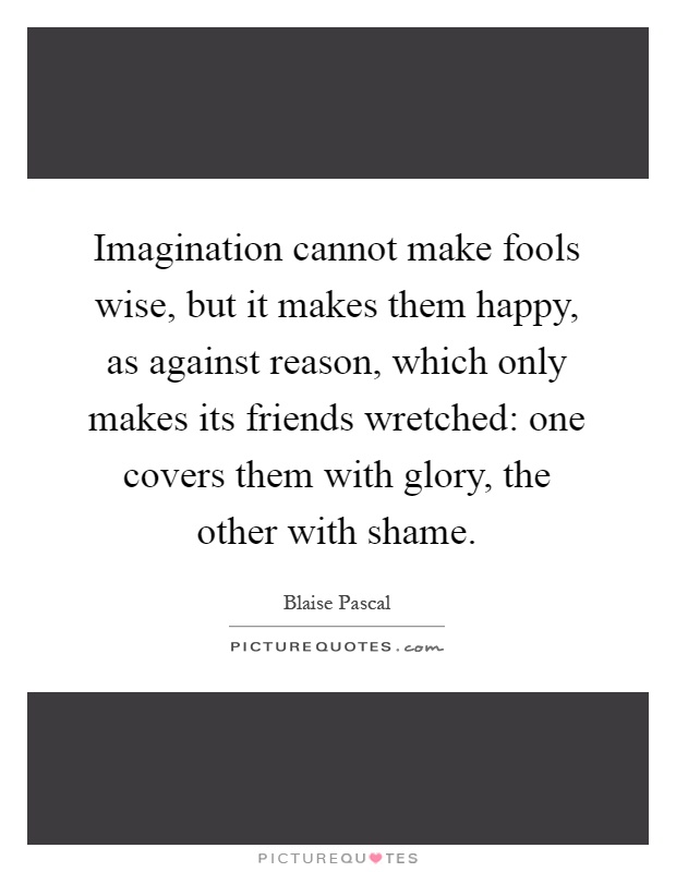 Imagination cannot make fools wise, but it makes them happy, as against reason, which only makes its friends wretched: one covers them with glory, the other with shame Picture Quote #1