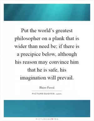 Put the world’s greatest philosopher on a plank that is wider than need be; if there is a precipice below, although his reason may convince him that he is safe, his imagination will prevail Picture Quote #1