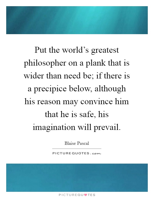 Put the world's greatest philosopher on a plank that is wider than need be; if there is a precipice below, although his reason may convince him that he is safe, his imagination will prevail Picture Quote #1