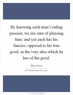 By knowing each man’s ruling passion, we are sure of pleasing him; and yet each has his fancies, opposed to his true good, in the very idea which he has of the good Picture Quote #1