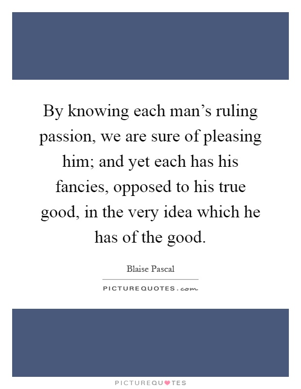 By knowing each man's ruling passion, we are sure of pleasing him; and yet each has his fancies, opposed to his true good, in the very idea which he has of the good Picture Quote #1
