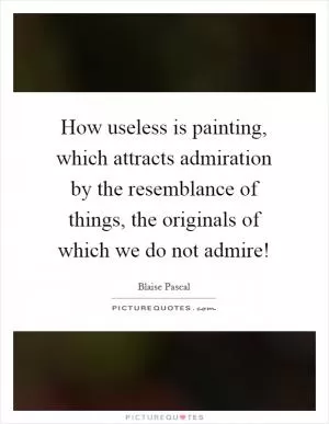 How useless is painting, which attracts admiration by the resemblance of things, the originals of which we do not admire! Picture Quote #1