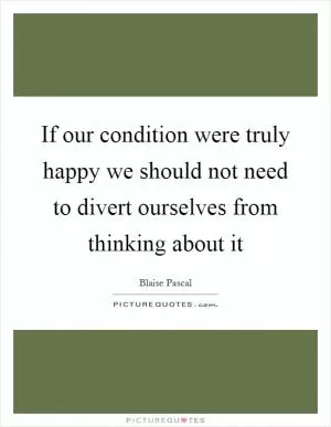 If our condition were truly happy we should not need to divert ourselves from thinking about it Picture Quote #1