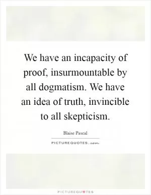 We have an incapacity of proof, insurmountable by all dogmatism. We have an idea of truth, invincible to all skepticism Picture Quote #1