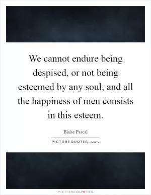 We cannot endure being despised, or not being esteemed by any soul; and all the happiness of men consists in this esteem Picture Quote #1