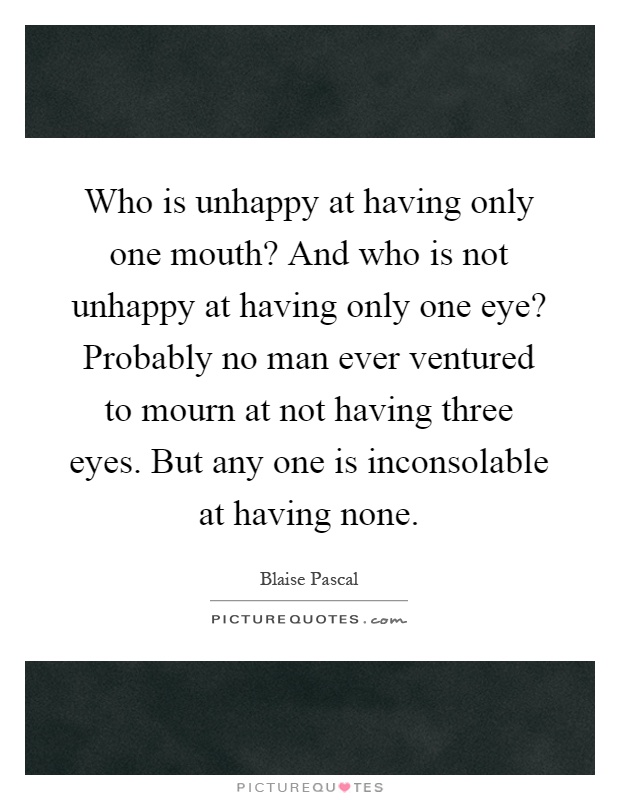 Who is unhappy at having only one mouth? And who is not unhappy at having only one eye? Probably no man ever ventured to mourn at not having three eyes. But any one is inconsolable at having none Picture Quote #1