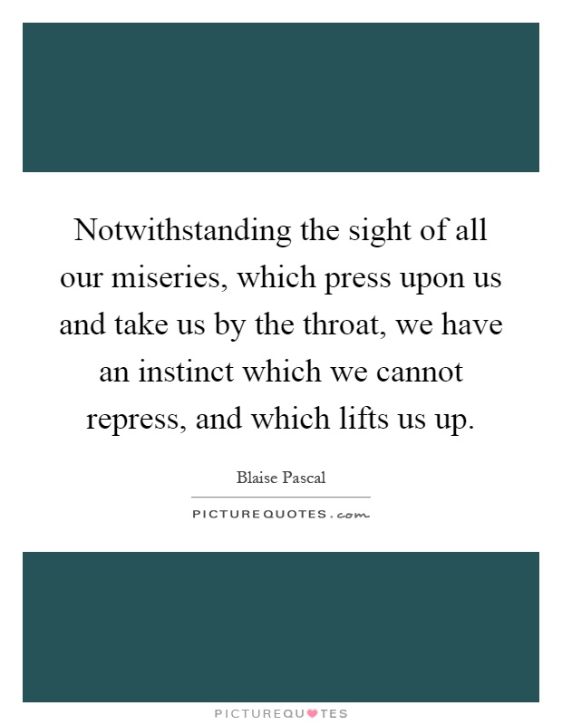 Notwithstanding the sight of all our miseries, which press upon us and take us by the throat, we have an instinct which we cannot repress, and which lifts us up Picture Quote #1